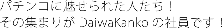 パチンコに魅せられた人たち! その集まりがDaiwaKankoの社員です!