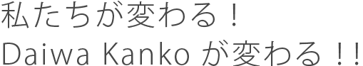 私たちが変わる！Daiwa Kankoが変わる！！